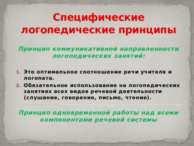 Специфические логопедические принципы Принцип коммуникативной направленности логопедических занятий:  Это оптимальное соотношение речи учителя и логопата. Обязательное использование на логопедических занятиях всех видов речевой деятельности (слушание, говорение, письмо, чтение).  Принцип одновременной работы над всеми компонентами речевой системы   