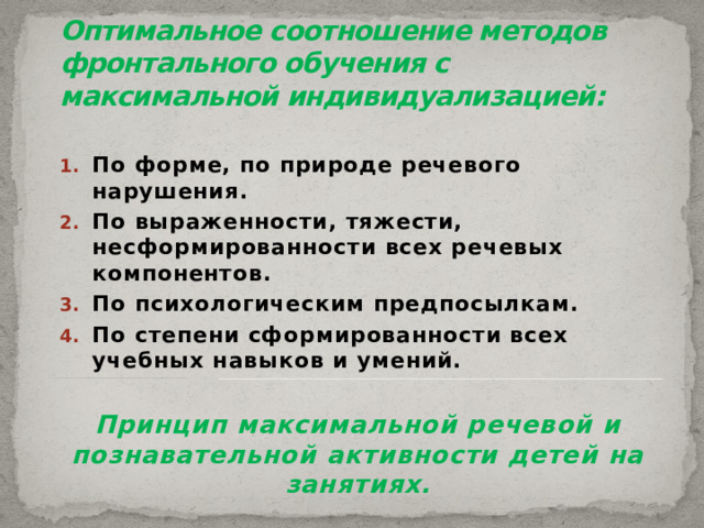 Оптимальное соотношение методов фронтального обучения с максимальной индивидуализацией: По форме, по природе речевого нарушения. По выраженности, тяжести, несформированности всех речевых компонентов. По психологическим предпосылкам. По степени сформированности всех учебных навыков и умений.  Принцип максимальной речевой и познавательной активности детей на занятиях. 