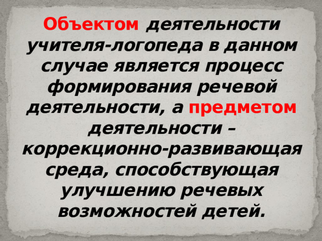 Объектом  деятельности учителя-логопеда в данном случае является процесс формирования речевой деятельности, а  предметом деятельности – коррекционно-развивающая среда, способствующая улучшению речевых возможностей детей. 