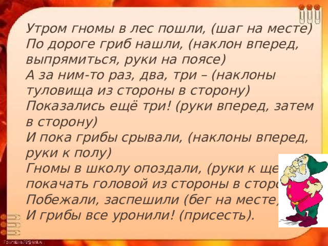  Утром гномы в лес пошли, (шаг на месте)  По дороге гриб нашли, (наклон вперед, выпрямиться, руки на поясе)  А за ним-то раз, два, три – (наклоны туловища из стороны в сторону)  Показались ещё три! (руки вперед, затем в сторону)  И пока грибы срывали, (наклоны вперед, руки к полу)  Гномы в школу опоздали, (руки к щекам и покачать головой из стороны в сторону)  Побежали, заспешили (бег на месте)  И грибы все уронили! (присесть). 