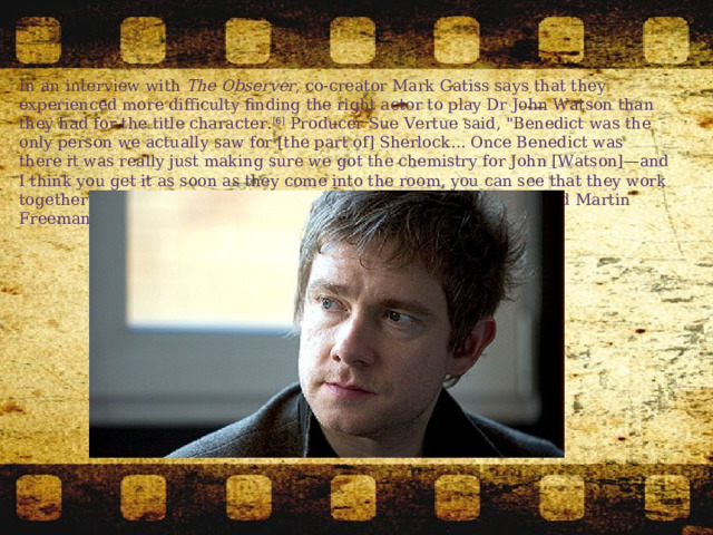 In an interview with  The Observer , co-creator Mark Gatiss says that they experienced more difficulty finding the right actor to play Dr John Watson than they had for the title character. [6]  Producer Sue Vertue said, 