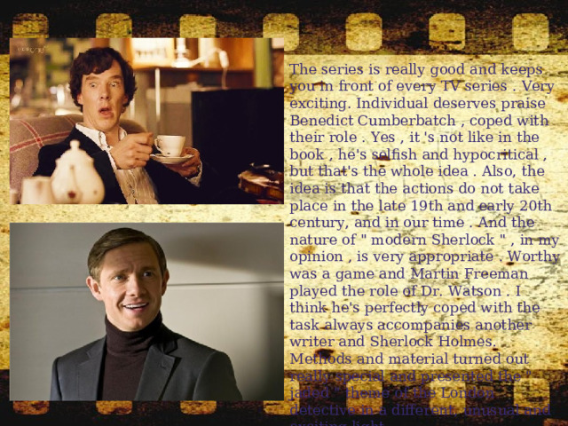 The series is really good and keeps you in front of every TV series . Very exciting. Individual deserves praise Benedict Cumberbatch , coped with their role . Yes , it 's not like in the book , he's selfish and hypocritical , but that's the whole idea . Also, the idea is that the actions do not take place in the late 19th and early 20th century, and in our time . And the nature of 