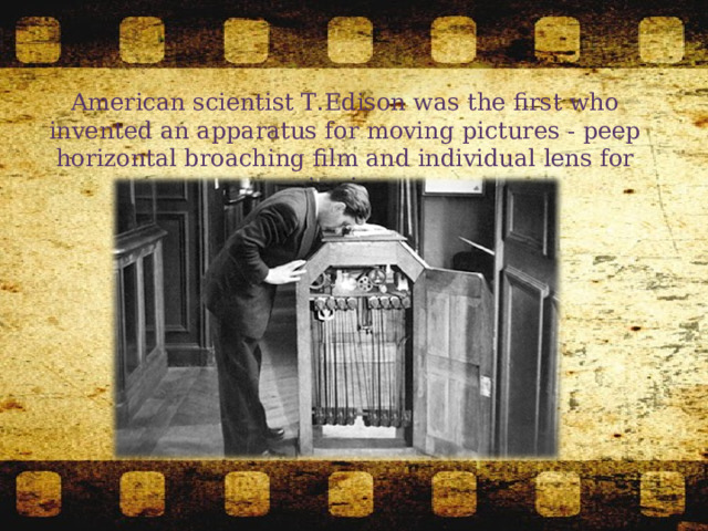 American scientist T.Edison was the first who invented an apparatus for moving pictures - peep horizontal broaching film and individual lens for viewing. 