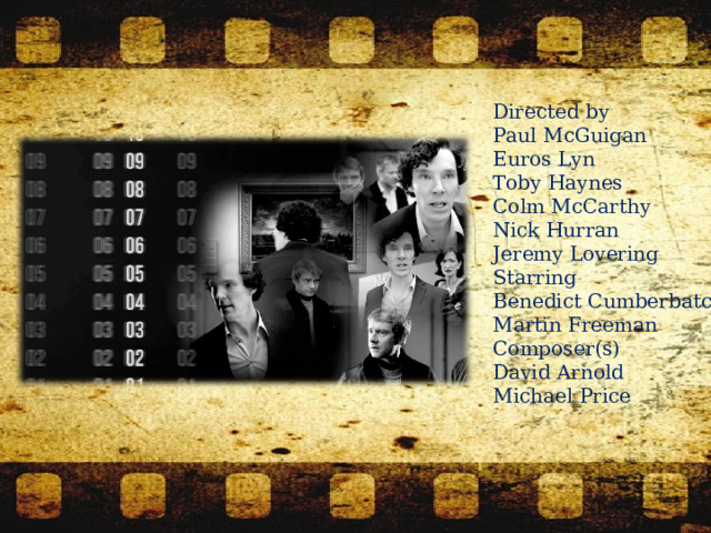 Directed by  Paul McGuigan Euros Lyn Toby Haynes Colm McCarthy Nick Hurran Jeremy Lovering Starring  Benedict Cumberbatch Martin Freeman Composer(s)  David Arnold Michael Price 