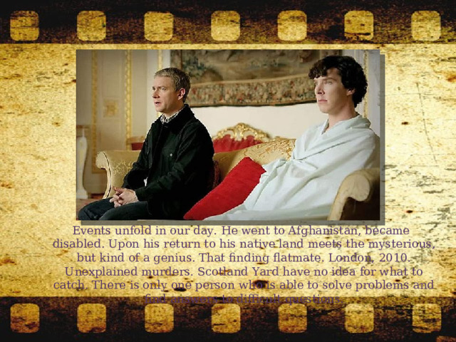  Events unfold in our day. He went to Afghanistan, became disabled. Upon his return to his native land meets the mysterious, but kind of a genius. That finding flatmate. London, 2010. Unexplained murders. Scotland Yard have no idea for what to catch. There is only one person who is able to solve problems and find answers to difficult questions. 
