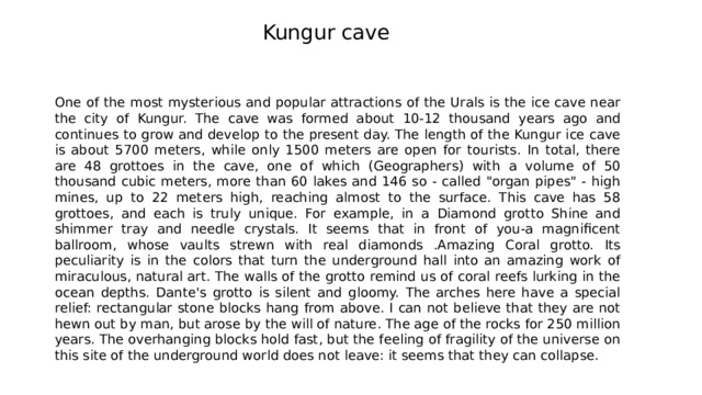 Kungur cave One of the most mysterious and popular attractions of the Urals is the ice cave near the city of Kungur. The cave was formed about 10-12 thousand years ago and continues to grow and develop to the present day. The length of the Kungur ice cave is about 5700 meters, while only 1500 meters are open for tourists. In total, there are 48 grottoes in the cave, one of which (Geographers) with a volume of 50 thousand cubic meters, more than 60 lakes and 146 so - called 