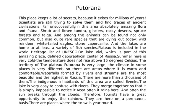 Putorana This place keeps a lot of secrets, because it exists for millions of years! Scientists are still trying to solve them and find traces of ancient civilizations. Far unsuccessfully.In this area absolutely amazing flora and fauna. Shrub and lichen tundra, glaciers, rocky deserts, spruce forests and taiga. And among the animals can be found not only common, but also quite rare species that are dying out today: wild reindeer, white-tailed eagles, stone capercaillie. And the lakes are home to at least a variety of fish species.Plateau is included in the world Heritage list of UNESCO.On lake Vivi, which is part of this amazing place, defined geographical center of Russia.Summer here is very cold-the temperature does not rise above 16 degrees Celsius. The territory of The plateau Putorana is very large, the climate in some places is very different, so there are areas where it is warm and comfortable.Waterfalls formed by rivers and streams are the most beautiful and the highest in Russia. There are more than a thousand of them.The indigenous inhabitants of this area are called Evenks.The lake is very easy to confuse with rivers. They merge together so that it is simply impossible to notice it.Most often it rains here. And often the sun breaks through the clouds. Therefore, tourists have a great opportunity to enjoy the rainbow. They are here on a permanent basis.There are places where the snow is year-round. 