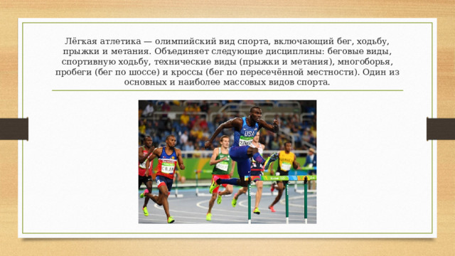 Лёгкая атлетика — олимпийский вид спорта, включающий бег, ходьбу, прыжки и метания. Объединяет следующие дисциплины: беговые виды, спортивную ходьбу, технические виды (прыжки и метания), многоборья, пробеги (бег по шоссе) и кроссы (бег по пересечённой местности). Один из основных и наиболее массовых видов спорта. 