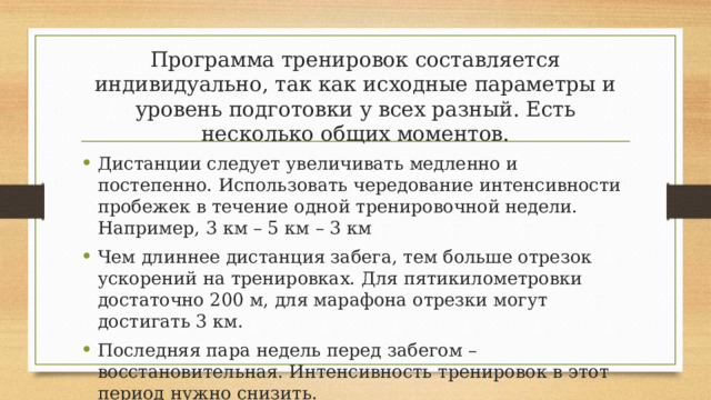 Программа тренировок составляется индивидуально, так как исходные параметры и уровень подготовки у всех разный. Есть несколько общих моментов. Дистанции следует увеличивать медленно и постепенно. Использовать чередование интенсивности пробежек в течение одной тренировочной недели. Например, 3 км – 5 км – 3 км Чем длиннее дистанция забега, тем больше отрезок ускорений на тренировках. Для пятикилометровки достаточно 200 м, для марафона отрезки могут достигать 3 км. Последняя пара недель перед забегом – восстановительная. Интенсивность тренировок в этот период нужно снизить. 