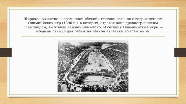 Широкое развитие современной лёгкой атлетики связано с возрождением Олимпийских игр (1896 г.), в которых, отдавая дань древнегреческим Олимпиадам, ей отвели важнейшее место. И сегодня Олимпийские игры — мощный стимул для развития лёгкой атлетики во всем мире. 