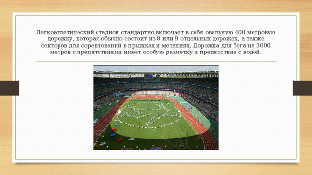 Легкоатлетический стадион стандартно включает в себя овальную 400 метровую дорожку, которая обычно состоит из 8 или 9 отдельных дорожек, а также секторов для соревнований в прыжках и метаниях. Дорожка для бега на 3000 метров с препятствиями имеет особую разметку и препятствие с водой. 