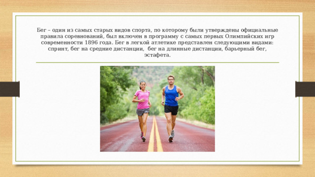 Бег – один из самых старых видов спорта, по которому были утверждены официальные правила соревнований, был включен в программу с самых первых Олимпийских игр современности 1896 года. Бег в легкой атлетике представлен следующими видами: спринт, бег на средние дистанции, бег на длинные дистанции, барьерный бег, эстафета. 