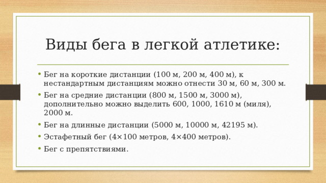 Виды бега в легкой атлетике: Бег на короткие дистанции (100 м, 200 м, 400 м), к нестандартным дистанциям можно отнести 30 м, 60 м, 300 м. Бег на средние дистанции (800 м, 1500 м, 3000 м), дополнительно можно выделить 600, 1000, 1610 м (миля), 2000 м.  Бег на длинные дистанции (5000 м, 10000 м, 42195 м).  Эстафетный бег (4×100 метров, 4×400 метров). Бег с препятствиями. 