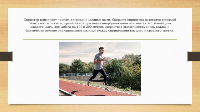 Спринтер выполняет частые, длинные и мощные шаги. Скорость спринтера находится в прямой зависимости от силы, прилагаемой при очень непродолжительном контакте с землей для каждого шага. для забега на 100 и 200 метров скоростная выносливость очень важна, и фактически именно она определяет разницу между спринтерами высшего и среднего уровня.   