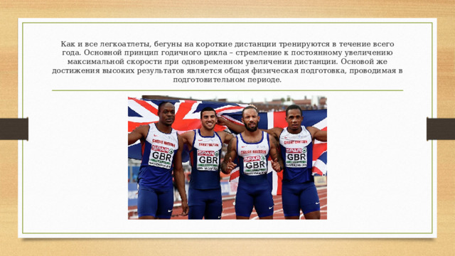 Как и все легкоатлеты, бегуны на короткие дистанции тренируются в течение всего года. Основной принцип годичного цикла – стремление к постоянному увеличению максимальной скорости при одновременном увеличении дистанции. Основой же достижения высоких результатов является общая физическая подготовка, проводимая в подготовительном периоде. 