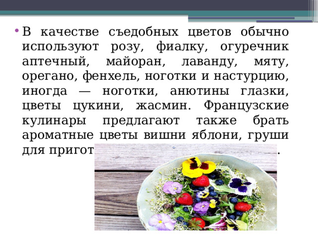 В качестве съедобных цветов обычно используют розу, фиалку, огуречник аптечный, майоран, лаванду, мяту, орегано, фенхель, ноготки и настурцию, иногда — ноготки, анютины глазки, цветы цукини, жасмин. Французские кулинары предлагают также брать ароматные цветы вишни яблони, груши для приготовления фруктовых салатов. 