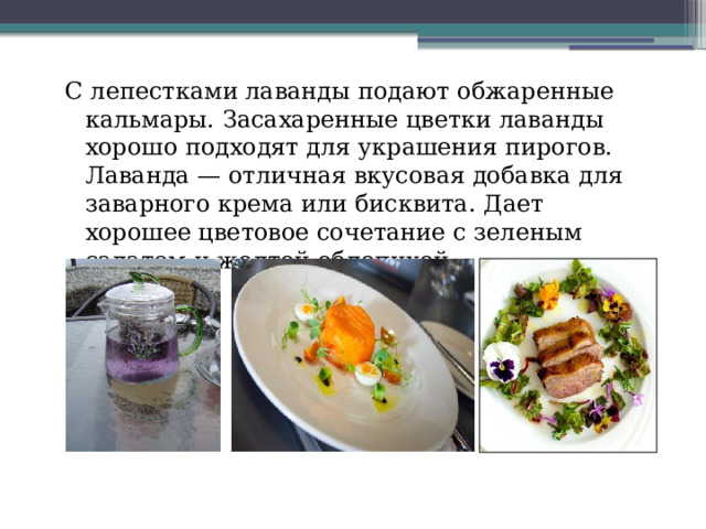 С лепестками лаванды подают обжаренные кальмары. Засахаренные цветки лаванды хорошо подходят для украшения пирогов. Лаванда — отличная вкусовая добавка для заварного крема или бисквита. Дает хорошее цветовое сочетание с зеленым салатом и желтой облепихой. 