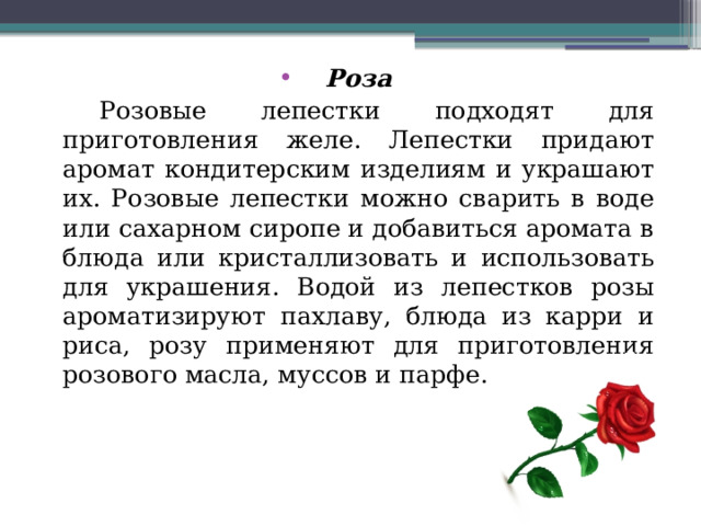 Роза  Розовые лепестки подходят для приготовления желе. Лепестки придают аромат кондитерским изделиям и украшают их. Розовые лепестки можно сварить в воде или сахарном сиропе и добавиться аромата в блюда или кристаллизовать и использовать для украшения. Водой из лепестков розы ароматизируют пахлаву, блюда из карри и риса, розу применяют для приготовления розового масла, муссов и парфе. 