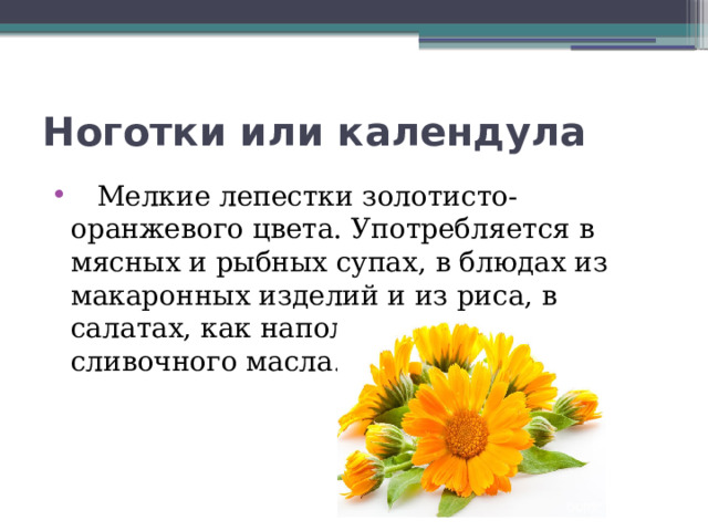 Ноготки или календула  Мелкие лепестки золотисто-оранжевого цвета. Употребляется в мясных и рыбных супах, в блюдах из макаронных изделий и из риса, в салатах, как наполнитель для сливочного масла. 