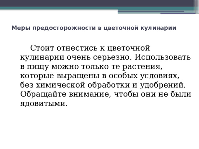 Меры предосторожности в цветочной кулинарии         Стоит отнестись к цветочной кулинарии очень серьезно. Использовать в пищу можно только те растения, которые выращены в особых условиях, без химической обработки и удобрений. Обращайте внимание, чтобы они не были ядовитыми. 