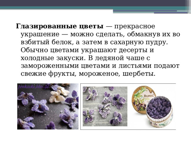 Глазированные цветы — прекрасное украшение — можно сделать, обмакнув их во взбитый белок, а затем в сахарную пудру. Обычно цветами украшают десерты и холодные закуски. В ледяной чаше с замороженными цветами и листьями подают свежие фрукты, мороженое, шербеты. 
