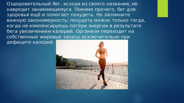 Оздоровительный бег, исходя из своего названия, не навредит занимающемуся. Помимо прочего, бег для здоровья ещё и помогает похудеть. Но запомните важную закономерность: похудеть можно только тогда, когда не компенсируешь потери энергии в результате бега увеличением калорий. Организм переходит на собственные жировые запасы исключительно при дефиците калорий. 