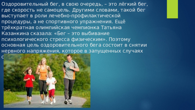 Оздоровительный бег, в свою очередь, – это лёгкий бег, где скорость не самоцель. Другими словами, такой бег выступает в роли лечебно-профилактической процедуры, а не спортивного упражнения. Ещё трёхкратная олимпийская чемпионка Татьяна Казанкина сказала: «Бег – это выбивание психологического стресса физическим». Поэтому основная цель оздоровительного бега состоит в снятии нервного напряжения, которое в запущенных случаях сильно бьёт по здоровью. 