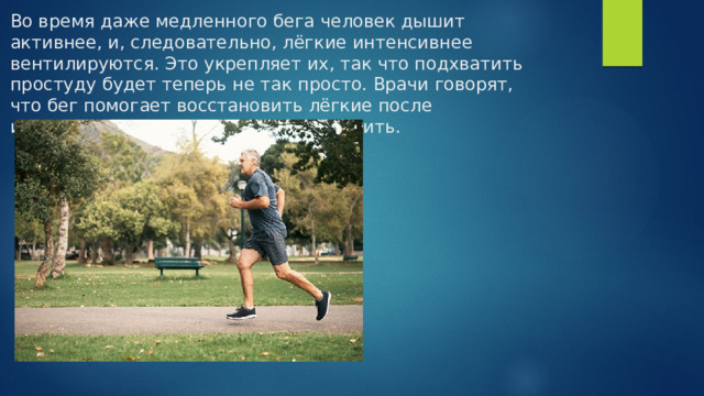 Во время даже медленного бега человек дышит активнее, и, следовательно, лёгкие интенсивнее вентилируются. Это укрепляет их, так что подхватить простуду будет теперь не так просто. Врачи говорят, что бег помогает восстановить лёгкие после избавления от вредной привычки курить.    