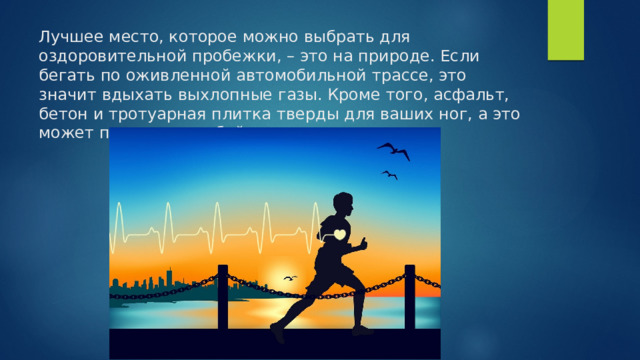 Лучшее место, которое можно выбрать для оздоровительной пробежки, – это на природе. Если бегать по оживленной автомобильной трассе, это значит вдыхать выхлопные газы. Кроме того, асфальт, бетон и тротуарная плитка тверды для ваших ног, а это может повлечь за собой травму. 
