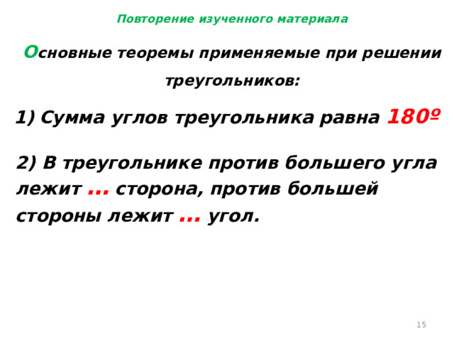 Повторение изученного материала О сновные теоремы применяемые при решении треугольников: Сумма углов треугольника равна 180º 2) В треугольнике против большего угла лежит … сторона, против большей стороны лежит … угол.  