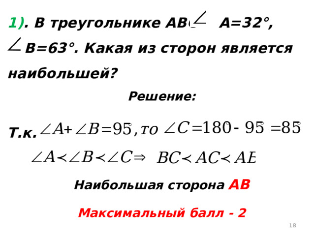 1) . В треугольнике АВС  А=32°,   В=63°. Какая из сторон является наибольшей? Решение:  Т.к.   Наибольшая сторона АВ Максимальный балл - 2  
