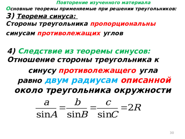 Повторение изученного материала О сновные теоремы применяемые при решении треугольников: 3) Теорема синуса: Стороны треугольника пропорциональны синусам противолежащих  углов 4) Следствие из теоремы синусов: Отношение стороны треугольника к синусу противолежащего  угла равно двум радиусам описанной около треугольника окружности  