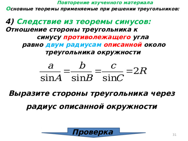 Повторение изученного материала О сновные теоремы применяемые при решении треугольников: 4) Следствие из теоремы синусов: Отношение стороны треугольника к синусу противолежащего угла равно двум радиусам описанной около треугольника окружности Выразите стороны треугольника через радиус описанной окружности Проверка  