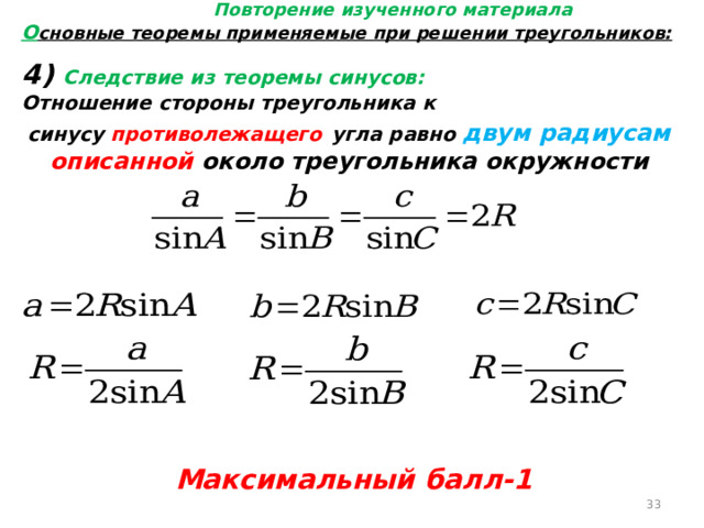 Повторение изученного материала О сновные теоремы применяемые при решении треугольников: 4) Следствие из теоремы синусов: Отношение стороны треугольника к синусу противолежащего  угла равно двум радиусам описанной около треугольника окружности Максимальный балл-1  