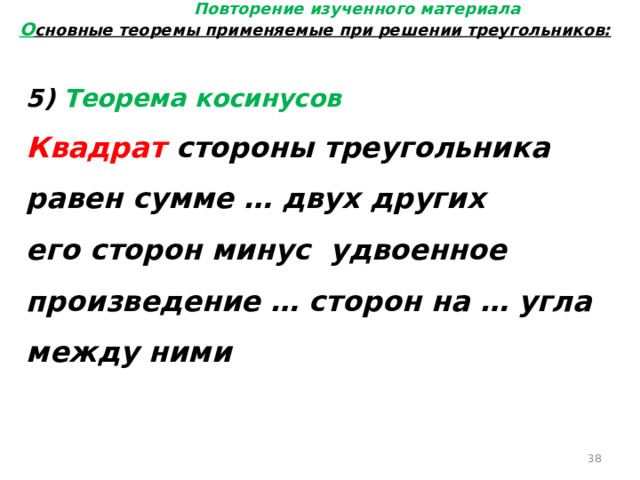 Повторение изученного материала О сновные теоремы применяемые при решении треугольников: 5) Теорема косинусов Квадрат стороны треугольника равен сумме … двух других его сторон минус удвоенное произведение … сторон на … угла между ними  