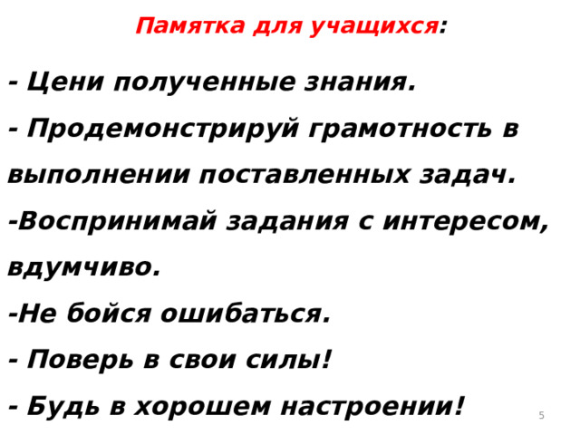 Памятка для учащихся :  - Цени полученные знания. - Продемонстрируй грамотность в выполнении поставленных задач. -Воспринимай задания с интересом, вдумчиво. -Не бойся ошибаться. - Поверь в свои силы! - Будь в хорошем настроении!  