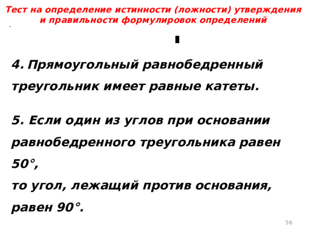 Тест на определение истинности (ложности) утверждения и правильности формулировок определений 4.  Прямоугольный равнобедренный треугольник имеет равные катеты.  5. Если один из углов при основании равнобедренного треугольника равен 50°, то угол, лежащий против основания, равен 90°.  