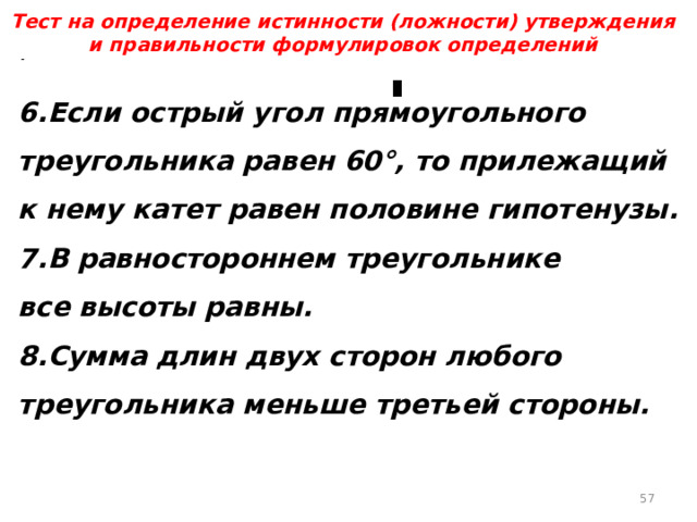 Тест на определение истинности (ложности) утверждения и правильности формулировок определений 6.Если острый угол прямоугольного треугольника равен 60°, то прилежащий к нему катет равен половине гипотенузы. 7.В равностороннем треугольнике все высоты равны. 8.Сумма длин двух сторон любого треугольника меньше третьей стороны.  