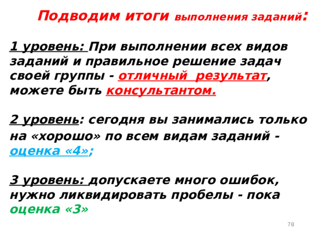   Подводим итоги выполнения заданий :  1 уровень: При выполнении всех видов заданий и правильное решение задач своей группы - отличный результат , можете быть консультантом.   2 уровень : сегодня вы занимались только на «хорошо» по всем видам заданий -  оценка «4» ;  3 уровень: допускаете много ошибок, нужно ликвидировать пробелы - пока оценка «3»    