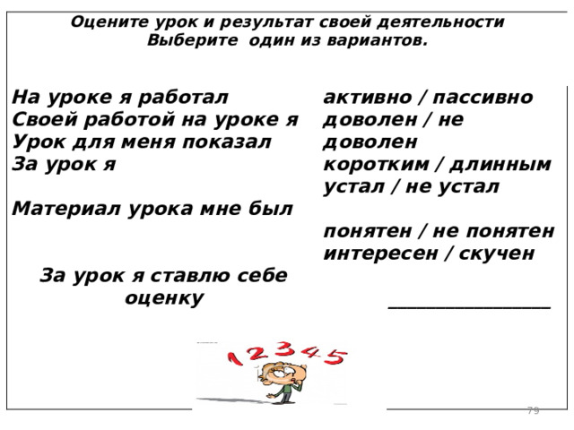  Оцените урок и результат своей деятельности  Выберите один из вариантов.    На уроке я работал  Своей работой на уроке я  Урок для меня показал  За урок я  Материал урока мне был     активно / пассивно  доволен / не доволен  коротким / длинным  устал / не устал   понятен / не понятен  интересен / скучен   За урок я ставлю себе оценку         _________________      