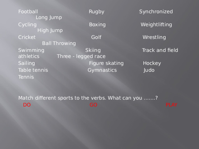 Football Rugby Synchronized Long Jump Cycling Boxing Weightlifting High Jump Cricket Golf Wrestling Ball Throwing Swimming Skiing Track and field athletics Three - legged race Sailing Figure skating Hockey Table tennis Gymnastics Judo Tennis Match different sports to the verbs. What can you …….?  DO GO PLAY 