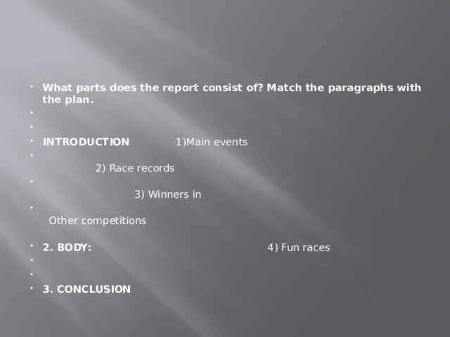 What parts does the report consist of? Match the paragraphs with the plan.     INTRODUCTION 1)Main events  2) Race records  3) Winners in  Other competitions 2. BODY: 4) Fun races     3. CONCLUSION 