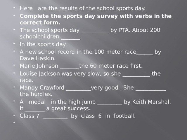 Here are the results of the school sports day. Complete the sports day survey with verbs in the correct form. The school sports day __________ by PTA. About 200 schoolchildren _______ In the sports day. A new school record in the 100 meter race______ by Dave Haskin. Marie Johnson _______the 60 meter race first. Louise Jackson was very slow, so she __________ the race. Mandy Crawford _________very good. She ___________ the hurdles. A medal in the high jump _________ by Keith Marshal. It _______ a great success. Class 7 _________ by class 6 in football.   