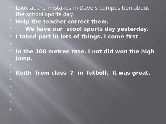 Look at the mistakes in Dave’s composition about the school sports day. Help the teacher correct them.  We have our scool sports day yesterday. I taked part in lots of things. I come first   In the 100 metres rase. I not did won the high jamp.   Keith from class 7 in futboll. It was great.           