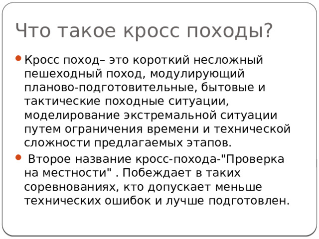 Что такое кросс походы? Кросс поход– это короткий несложный пешеходный поход, модулирующий планово-подготовительные, бытовые и тактические походные ситуации, моделирование экстремальной ситуации путем ограничения времени и технической сложности предлагаемых этапов.  Второе название кросс-похода-