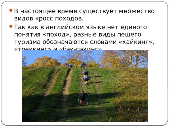 В настоящее время существует множество видов кросс походов. Так как в английском языке нет единого понятия «поход», разные виды пешего туризма обозначаются словами «хайкинг», «треккинг» и «бэк-пэкинг». 
