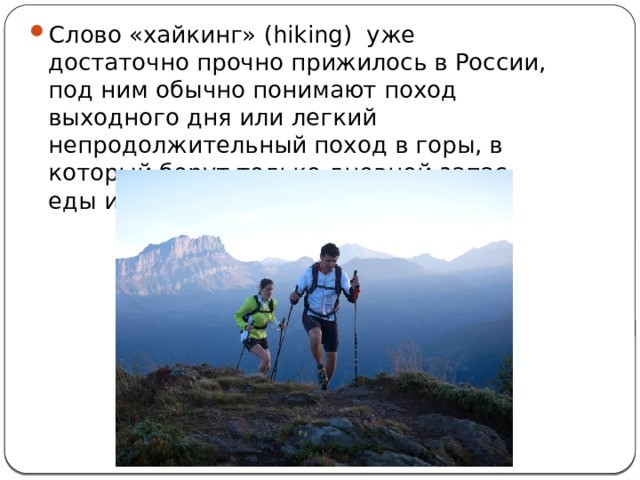 Слово «хайкинг» (hiking) уже достаточно прочно прижилось в России, под ним обычно понимают поход выходного дня или легкий непродолжительный поход в горы, в который берут только дневной запас еды и воды. 