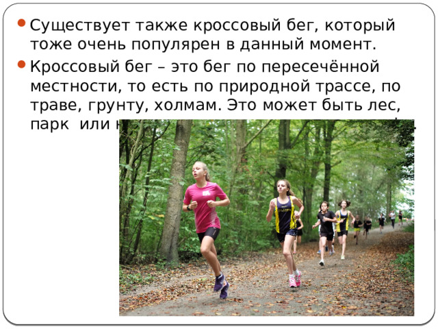 Существует также кроссовый бег, который тоже очень популярен в данный момент. Кроссовый бег – это бег по пересечённой местности, то есть по природной трассе, по траве, грунту, холмам. Это может быть лес, парк или нечто похожее на поле для гольфа. 