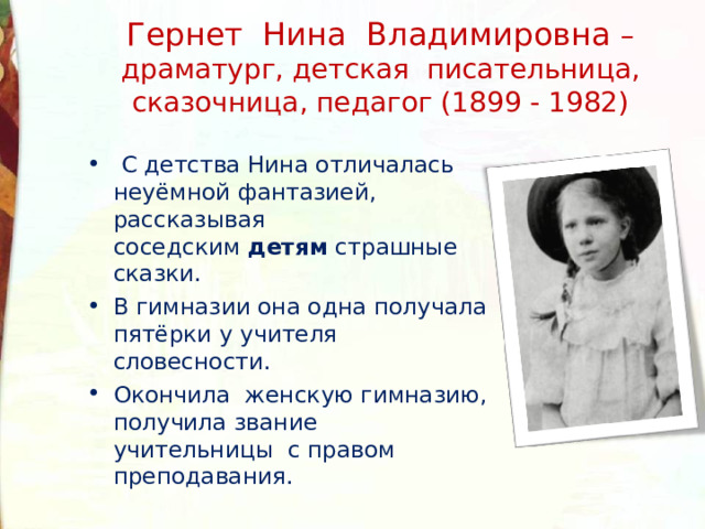 Гернет Нина Владимировна – драматург, детская писательница, сказочница, педагог (1899 - 1982)   С детства Нина отличалась неуёмной фантазией, рассказывая соседским  детям  страшные сказки. В гимназии она одна получала пятёрки у учителя словесности. Окончила женскую гимназию, получила звание учительницы с правом преподавания. 