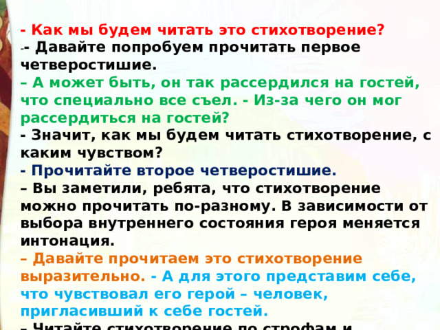  - Как мы будем читать это стихотворение? - - Давайте попробуем прочитать первое четверостишие. –  А может быть, он так рассердился на гостей, что специально все съел. - Из-за чего он мог рассердиться на гостей? - Значит, как мы будем читать стихотворение, с каким чувством? - Прочитайте второе четверостишие. –  Вы заметили, ребята, что стихотворение можно прочитать по-разному. В зависимости от выбора внутреннего состояния героя меняется интонация. –  Давайте прочитаем это стихотворение выразительно. -  А для этого представим себе, что чувствовал его герой – человек, пригласивший к себе гостей. –  Читайте стихотворение по строфам и постарайтесь передать его внутренний монолог, о чем он думает, что чувствует, произнося каждую строфу. 